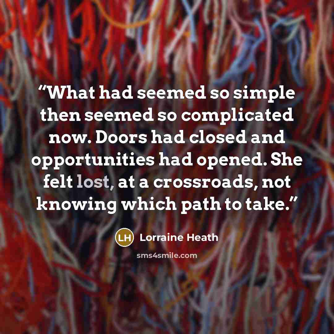 “What had seemed so simple then seemed so complicated now. Doors had closed and opportunities had opened. She felt lost, at a crossroads, not knowing which path to take.” quote by Lorraine Heath