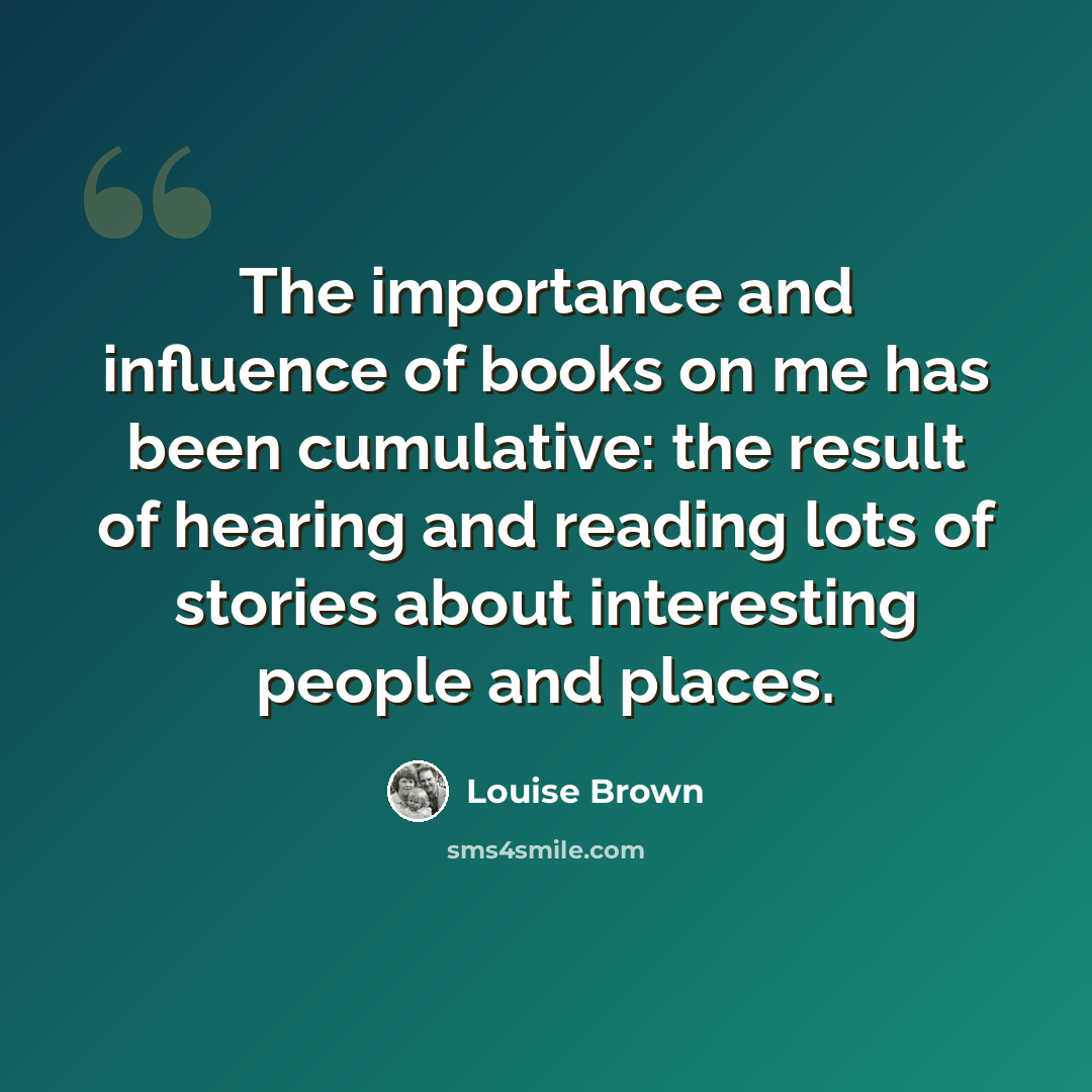 “The importance and influence of books on me has been cumulative: the result of hearing and reading lots of stories about interesting people and places.” quote by Louise Brown