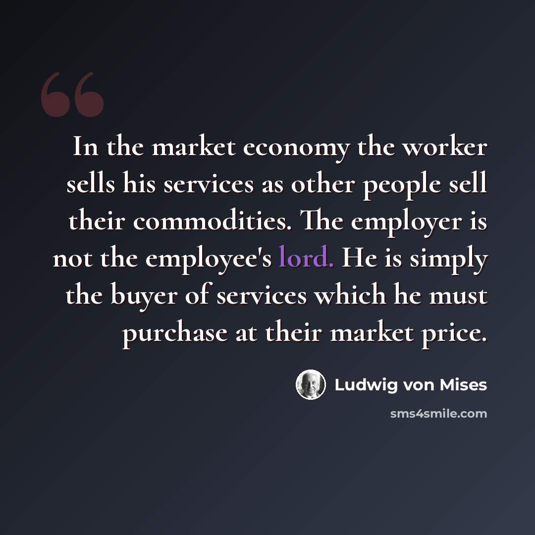 “In the market economy the worker sells his services as other people sell their commodities. The employer is not the employee's lord. He is simply the buyer of services which he must purchase at their market price.” quote by Ludwig von Mises