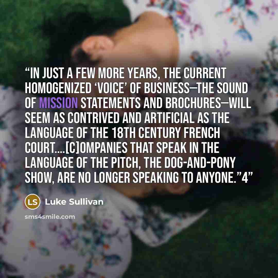 “In just a few more years, the current homogenized ‘voice’ of business—the sound of mission statements and brochures—will seem as contrived and artificial as the language of the 18th century French court.…[C]ompanies that speak in the language of the pitch, the dog-and-pony show, are no longer…” quote by Luke Sullivan