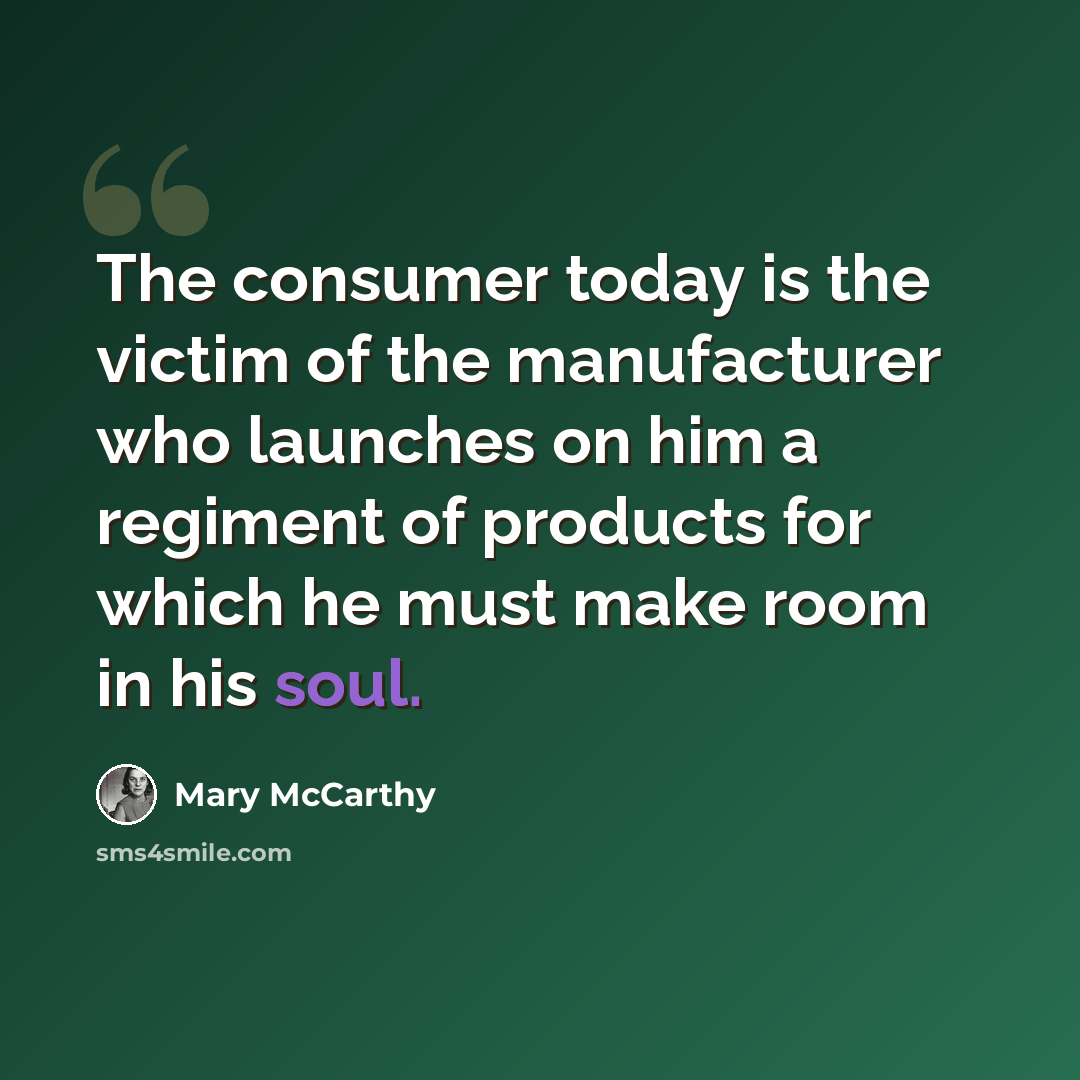 “The consumer today is the victim of the manufacturer who launches on him a regiment of products for which he must make room in his soul.” quote by Mary McCarthy
