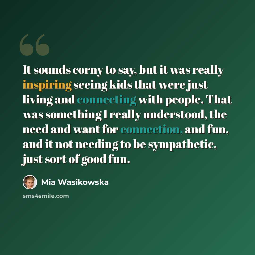 “It sounds corny to say, but it was really inspiring seeing kids that were just living and connecting with people. That was something I really understood, the need and want for connection, and fun, and it not needing to be sympathetic, just sort of good fun.” quote by Mia Wasikowska