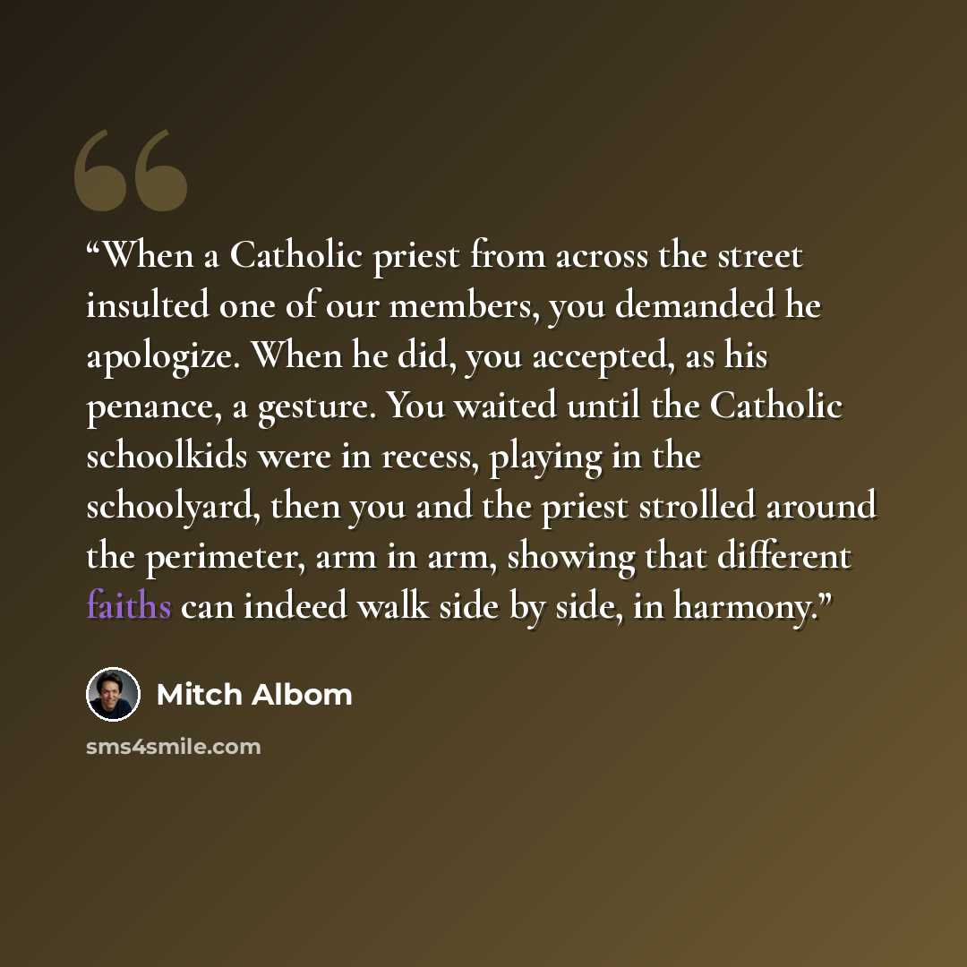 “When a Catholic priest from across the street insulted one of our members, you demanded he apologize. When he did, you accepted, as his penance, a gesture. You waited until the Catholic schoolkids were in recess, playing in the schoolyard, then you and the priest strolled around the perimeter, arm…” quote by Mitch Albom