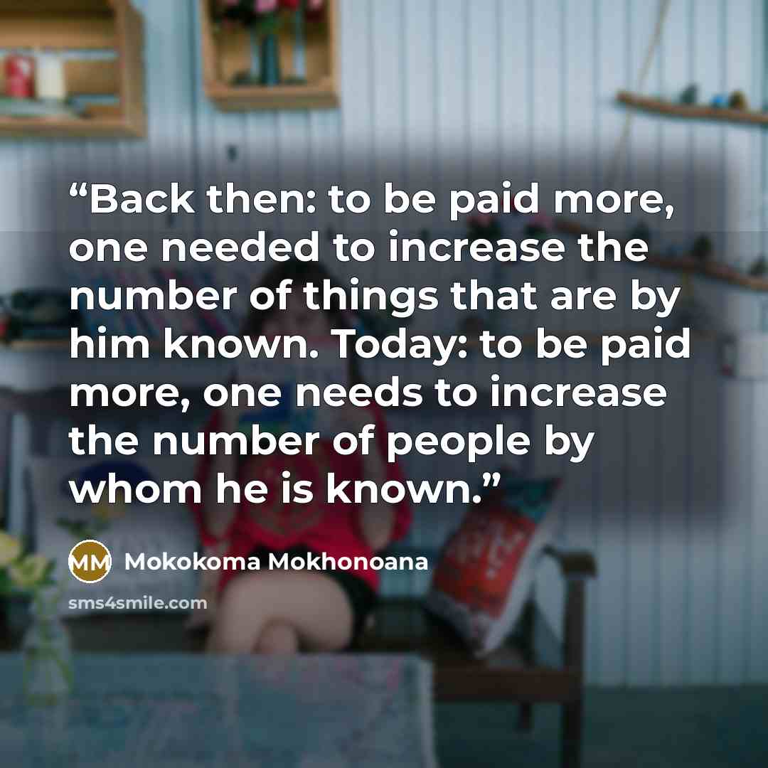 “Back then: to be paid more, one needed to increase the number of things that are by him known. Today: to be paid more, one needs to increase the number of people by whom he is known.” quote by Mokokoma Mokhonoana