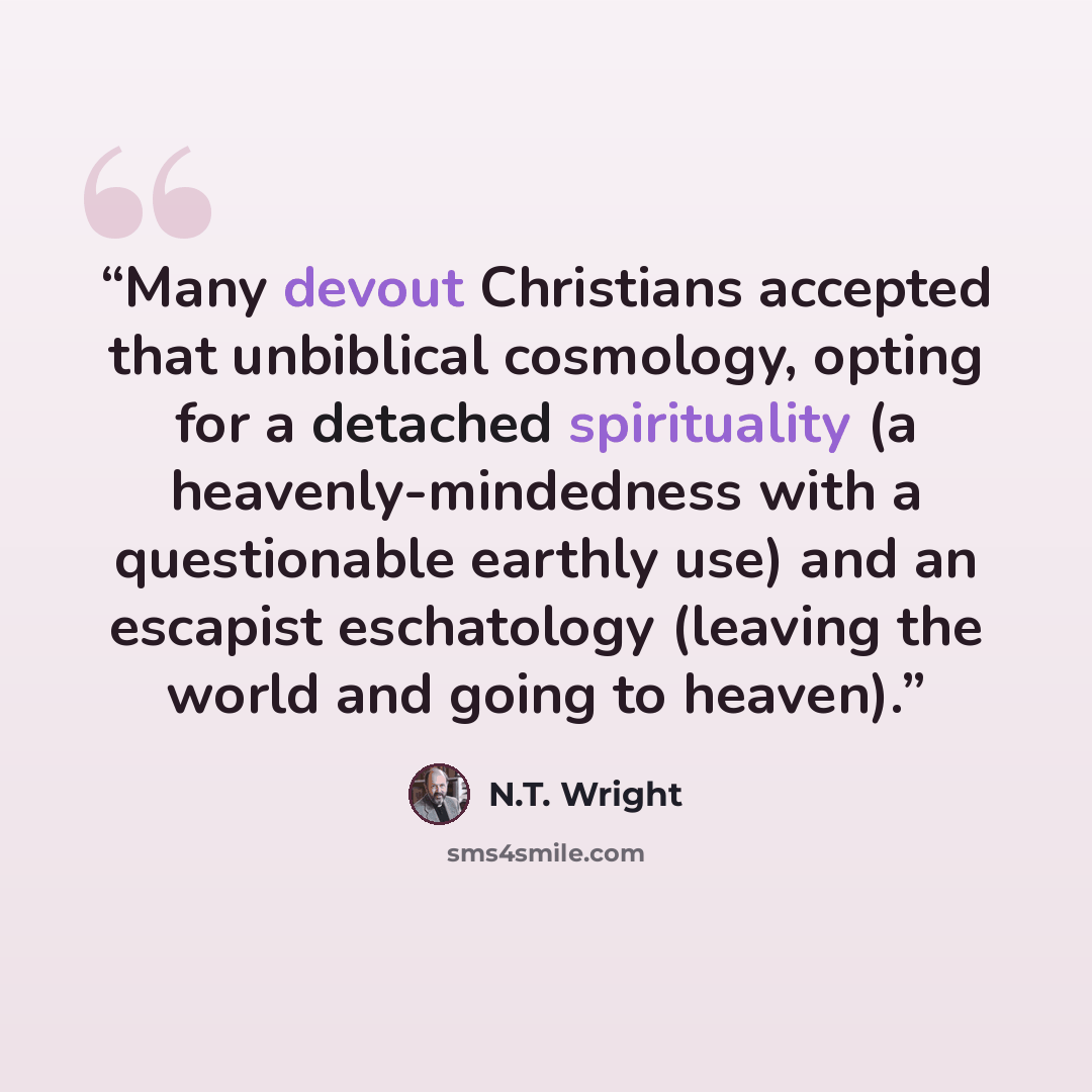 “Many devout Christians accepted that unbiblical cosmology, opting for a detached spirituality (a heavenly-mindedness with a questionable earthly use) and an escapist eschatology (leaving the world and going to heaven).” quote by N.T. Wright