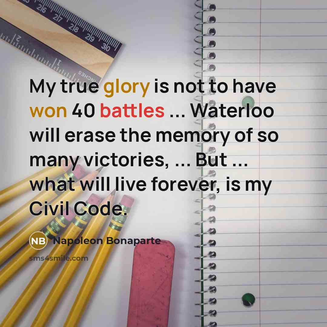 “My true glory is not to have won 40 battles ... Waterloo will erase the memory of so many victories, ... But ... what will live forever, is my Civil Code.” quote by Napoleon Bonaparte