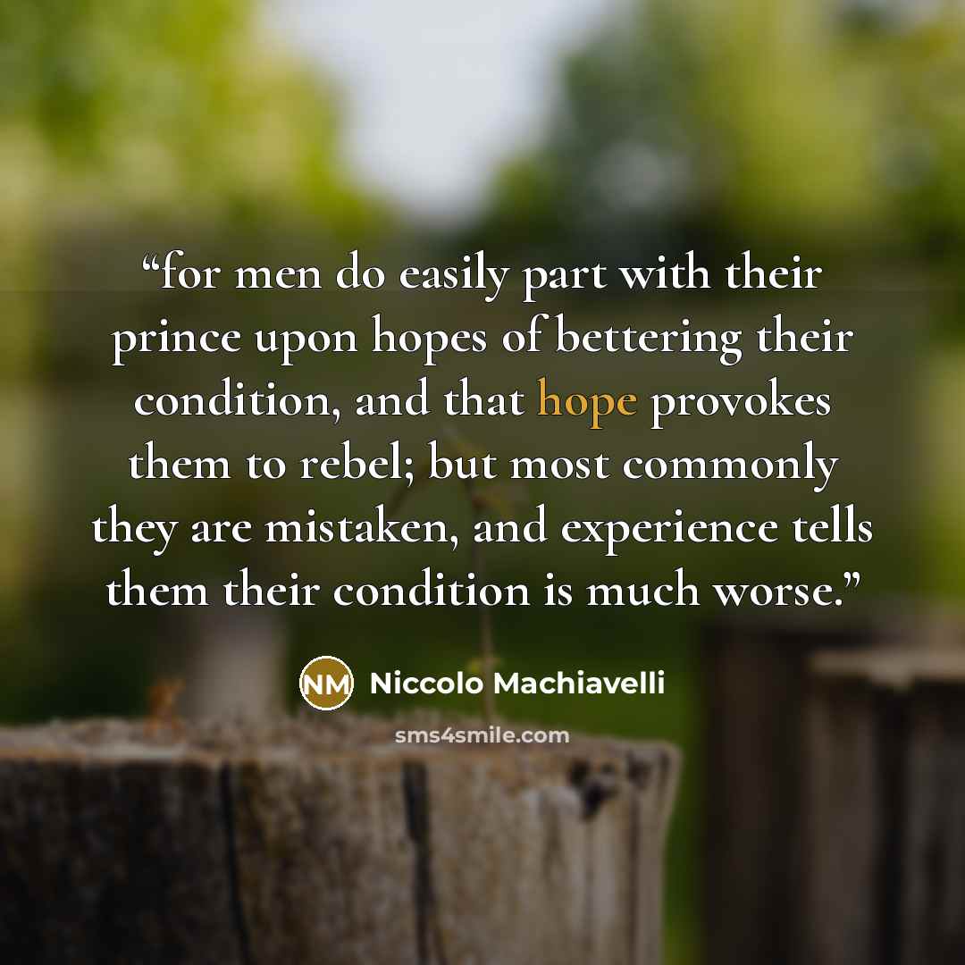 “for men do easily part with their prince upon hopes of bettering their condition, and that hope provokes them to rebel; but most commonly they are mistaken, and experience tells them their condition is much worse.” quote by Niccolò Machiavelli