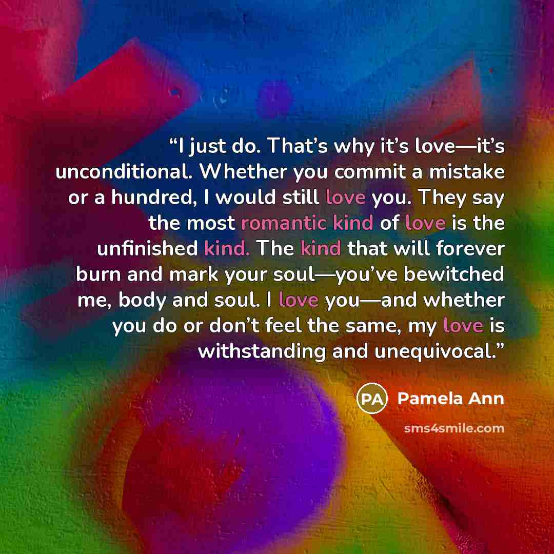 “I just do. That’s why it’s love—it’s unconditional. Whether you commit a mistake or a hundred, I would still love you. They say the most romantic kind of love is the unfinished kind. The kind that will forever burn and mark your soul—you’ve bewitched me, body and soul. I love you—and whether you…” quote by Pamela Ann