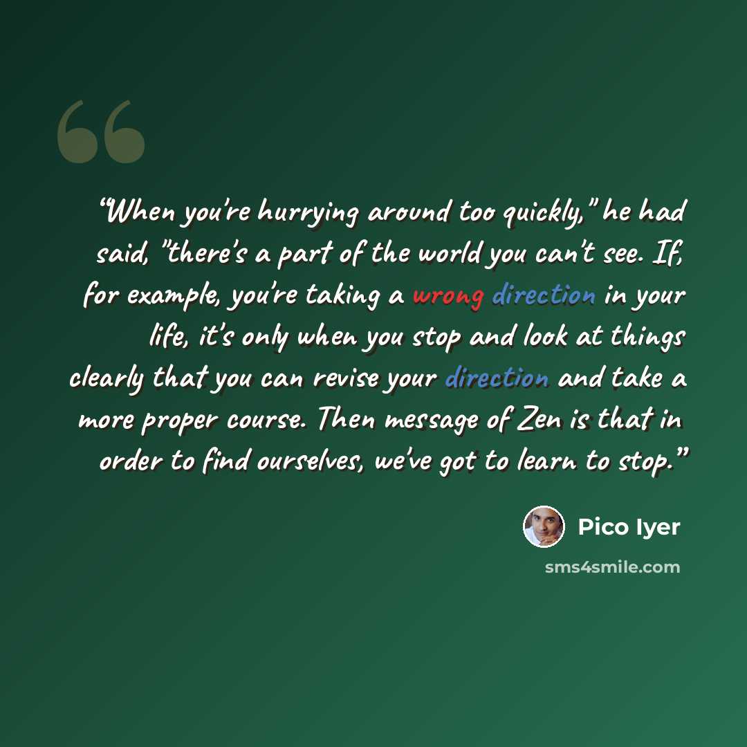 “When you're hurrying around too quickly," he had said, "there's a part of the world you can't see. If, for example, you're taking a wrong direction in your life, it's only when you stop and look at things clearly that you can revise your direction and take a more proper course. Then message of Zen…” quote by Pico Iyer