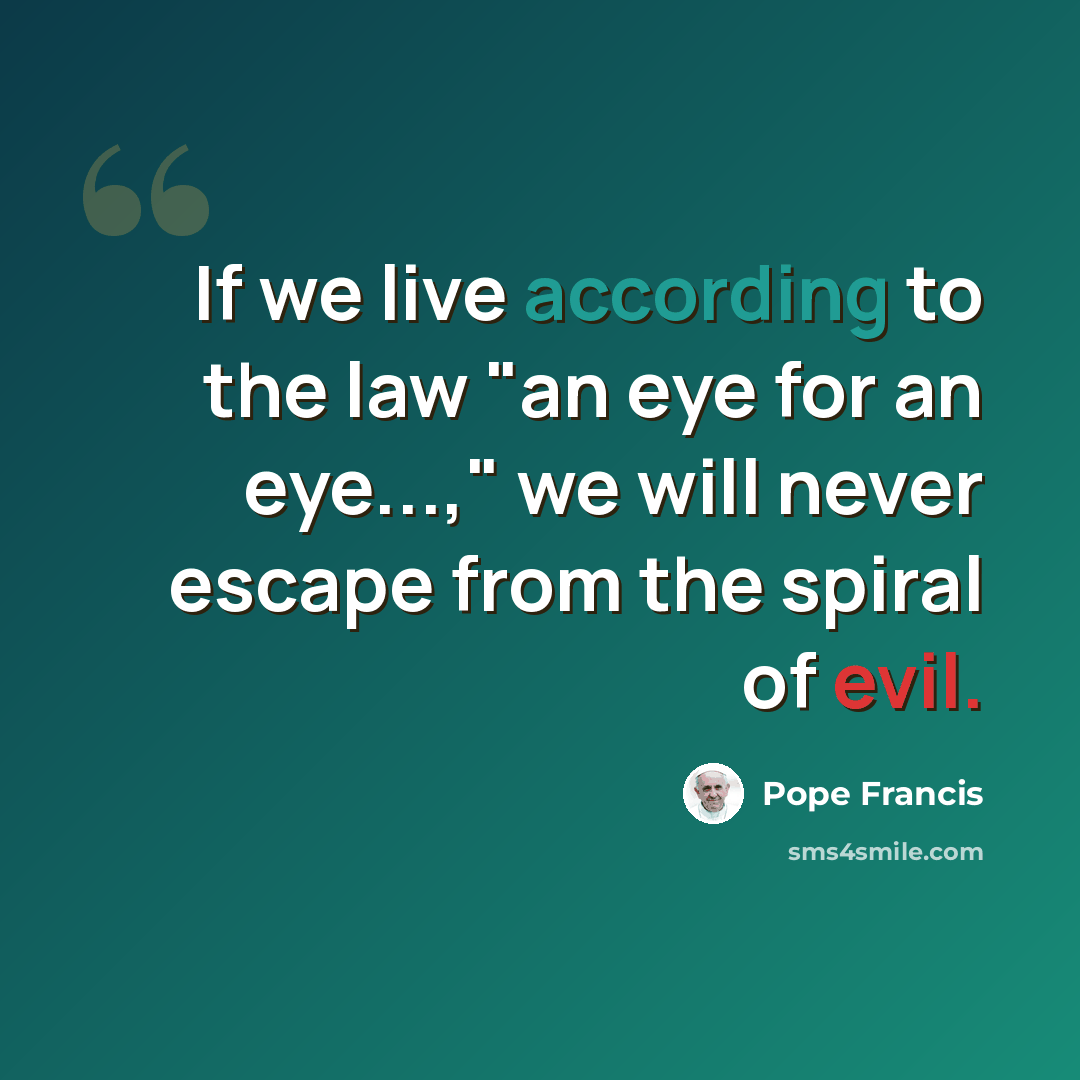“If we live according to the law "an eye for an eye...," we will never escape from the spiral of evil.” quote by Pope Francis