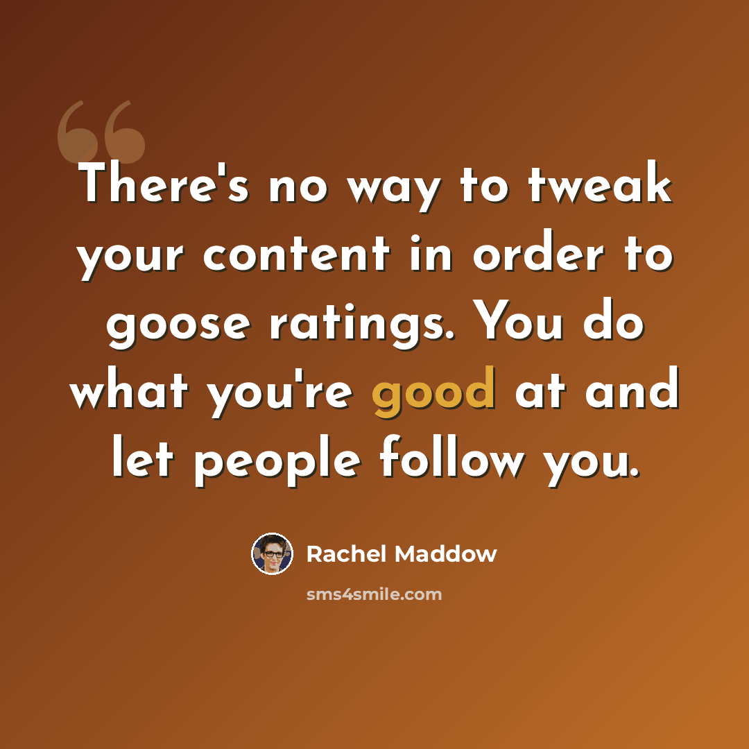 “There's no way to tweak your content in order to goose ratings. You do what you're good at and let people follow you.” quote by Rachel Maddow