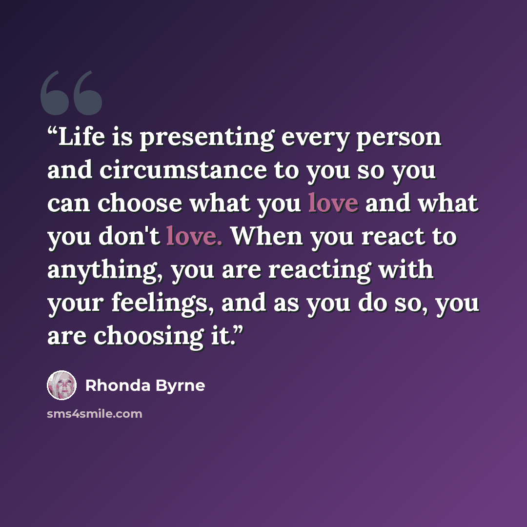 “Life is presenting every person and circumstance to you so you can choose what you love and what you don't love. When you react to anything, you are reacting with your feelings, and as you do so, you are choosing it.” quote by Rhonda Byrne