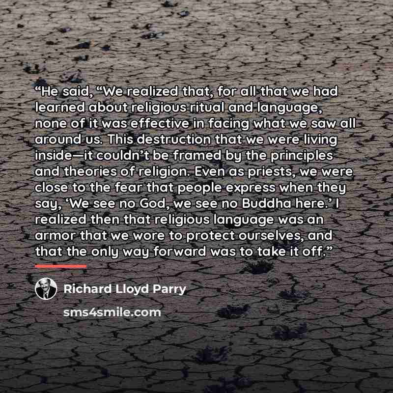 “He said, “We realized that, for all that we had learned about religious ritual and language, none of it was effective in facing what we saw all around us. This destruction that we were living inside—it couldn’t be framed by the principles and theories of religion. Even as priests, we were close to…” quote by Richard Lloyd Parry
