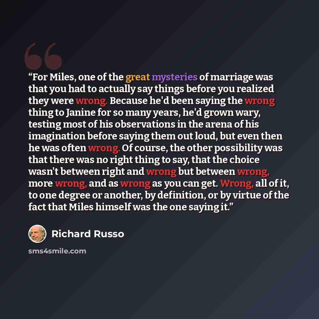 “For Miles, one of the great mysteries of marriage was that you had to actually say things before you realized they were wrong. Because he'd been saying the wrong thing to Janine for so many years, he'd grown wary, testing most of his observations in the arena of his imagination before saying them…” quote by Richard Russo
