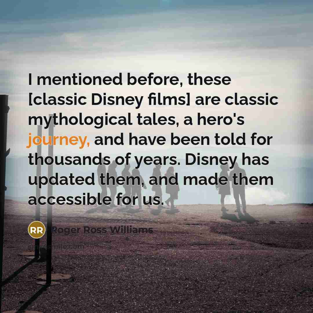 “I mentioned before, these [classic Disney films] are classic mythological tales, a hero's journey, and have been told for thousands of years. Disney has updated them, and made them accessible for us.” quote by Roger Ross Williams