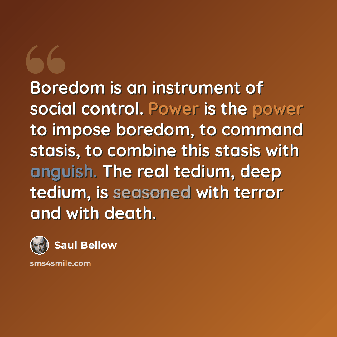 “Boredom is an instrument of social control. Power is the power to impose boredom, to command stasis, to combine this stasis with anguish. The real tedium, deep tedium, is seasoned with terror and with death.” quote by Saul Bellow