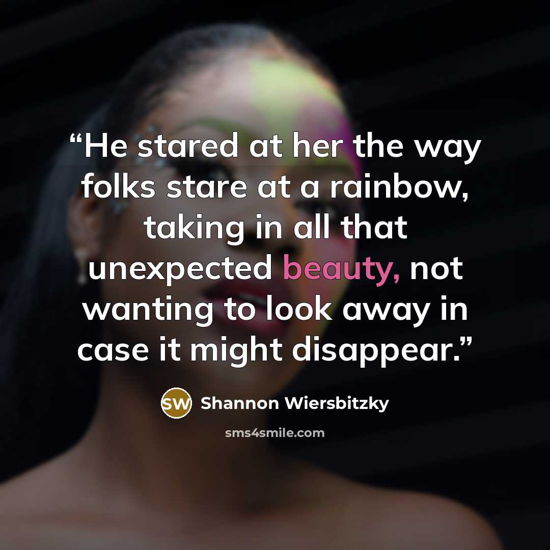 “He stared at her the way folks stare at a rainbow, taking in all that unexpected beauty, not wanting to look away in case it might disappear.” quote by Shannon Wiersbitzky
