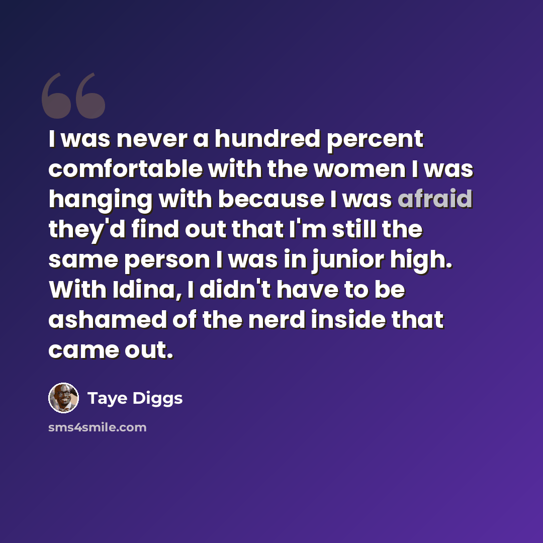 “I was never a hundred percent comfortable with the women I was hanging with because I was afraid they'd find out that I'm still the same person I was in junior high. With Idina, I didn't have to be ashamed of the nerd inside that came out.” quote by Taye Diggs