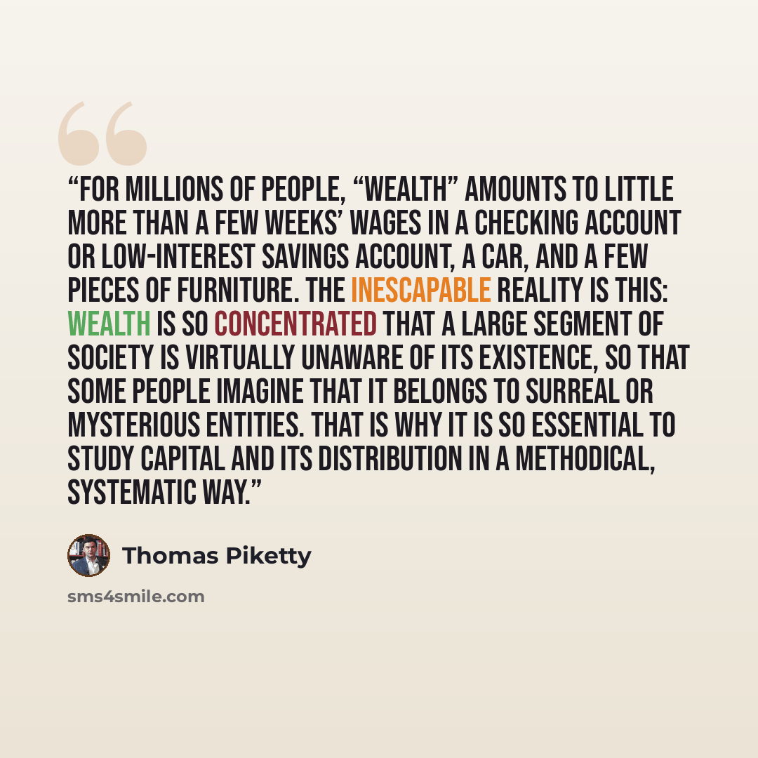 “For millions of people, “wealth” amounts to little more than a few weeks’ wages in a checking account or low-interest savings account, a car, and a few pieces of furniture. The inescapable reality is this: wealth is so concentrated that a large segment of society is virtually unaware of its…” quote by Thomas Piketty