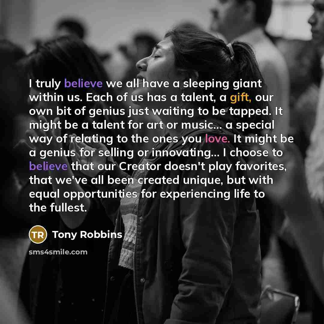 “I truly believe we all have a sleeping giant within us. Each of us has a talent, a gift, our own bit of genius just waiting to be tapped. It might be a talent for art or music... a special way of relating to the ones you love. It might be a genius for selling or innovating… I choose to believe…” quote by Tony Robbins