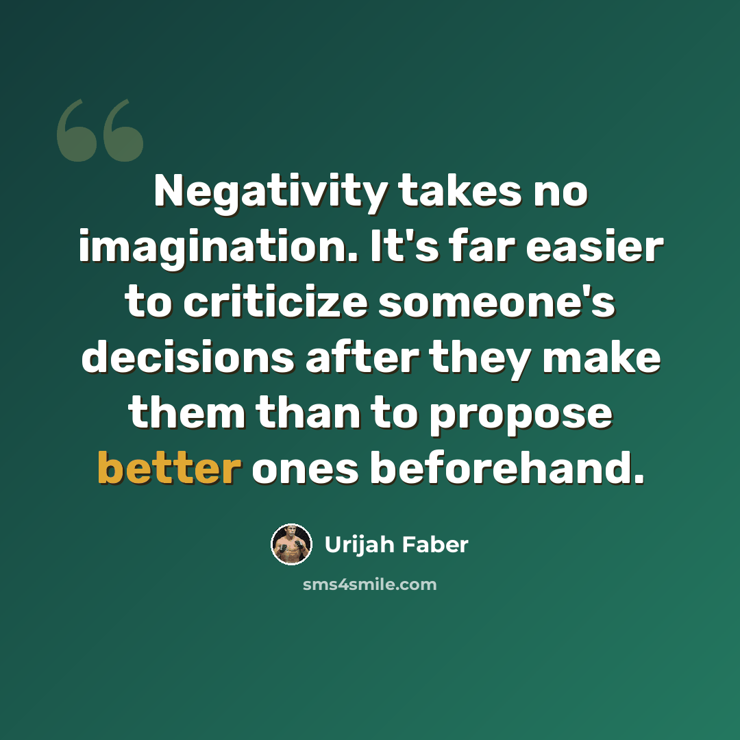 “Negativity takes no imagination. It's far easier to criticize someone's decisions after they make them than to propose better ones beforehand.” quote by Urijah Faber