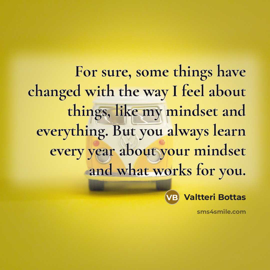 “For sure, some things have changed with the way I feel about things, like my mindset and everything. But you always learn every year about your mindset and what works for you.” quote by Valtteri Bottas