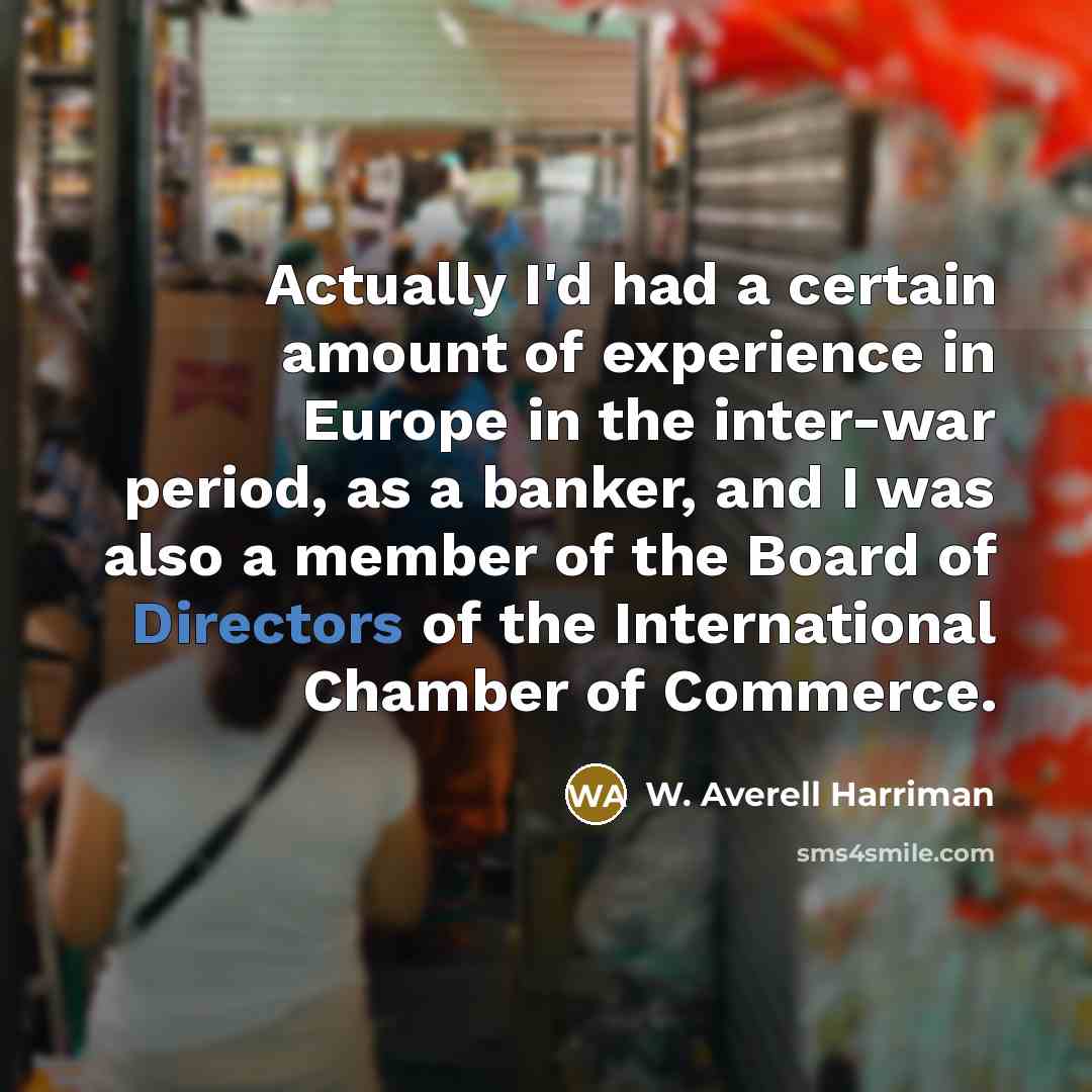 “Actually I'd had a certain amount of experience in Europe in the inter-war period, as a banker, and I was also a member of the Board of Directors of the International Chamber of Commerce.” quote by W. Averell Harriman