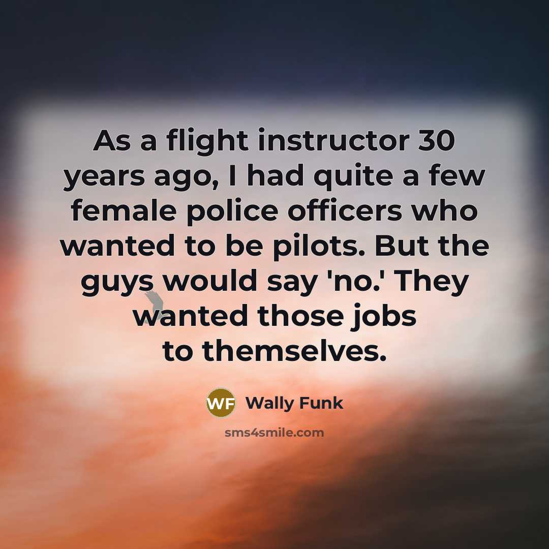 “As a flight instructor 30 years ago, I had quite a few female police officers who wanted to be pilots. But the guys would say 'no.' They wanted those jobs to themselves.” quote by Wally Funk