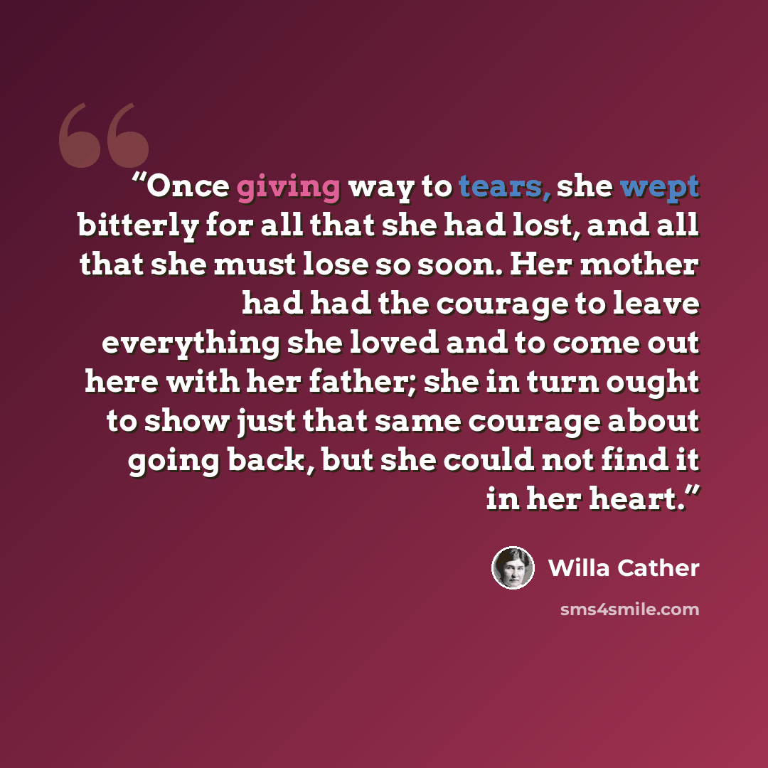“Once giving way to tears, she wept bitterly for all that she had lost, and all that she must lose so soon. Her mother had had the courage to leave everything she loved and to come out here with her father; she in turn ought to show just that same courage about going back, but she could not find it…” quote by Willa Cather