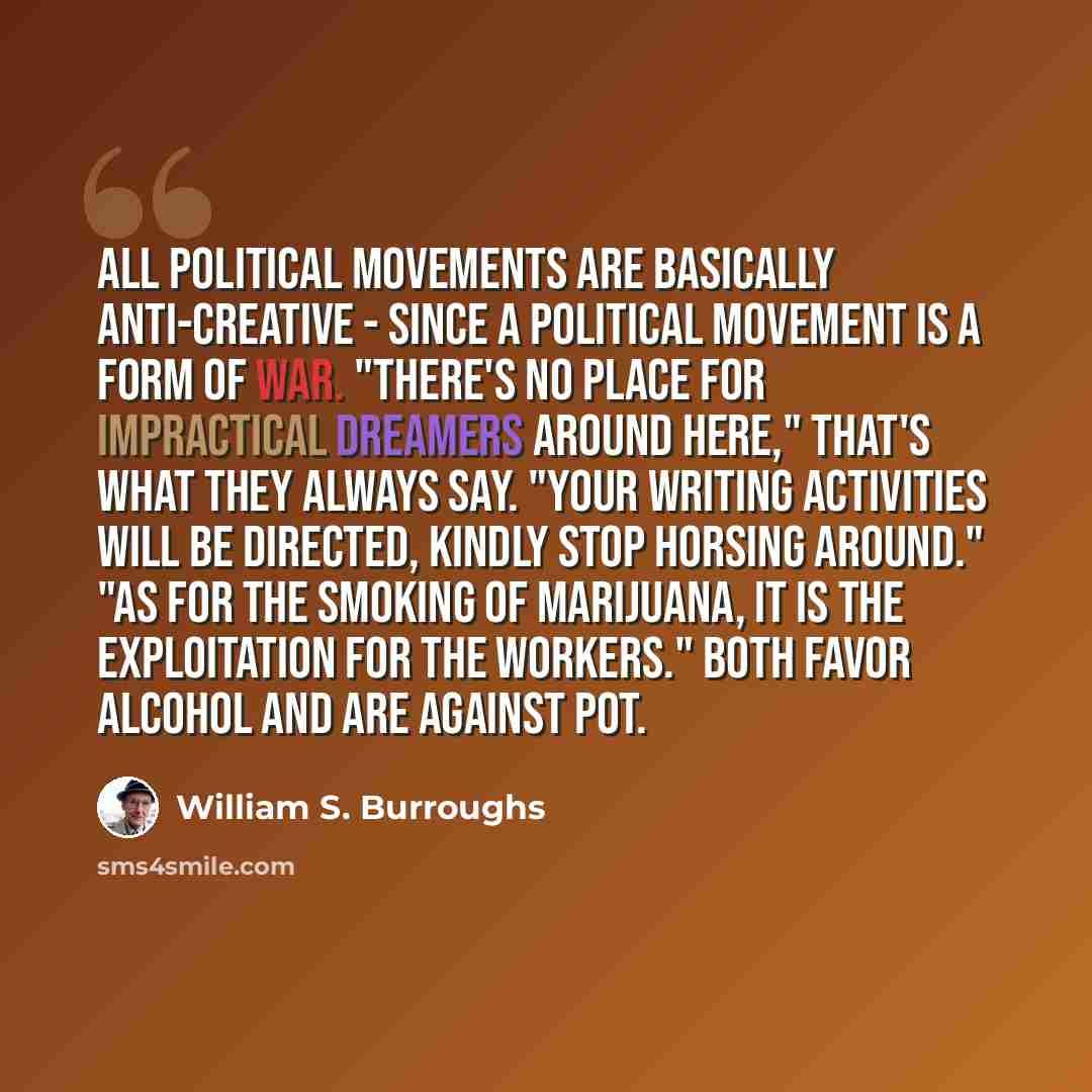 “All political movements are basically anti-creative - since a political movement is a form of war. "There's no place for impractical dreamers around here," that's what they always say. "Your writing activities will be directed, kindly stop horsing around." "As for the smoking of marijuana, it is…” quote by William S. Burroughs