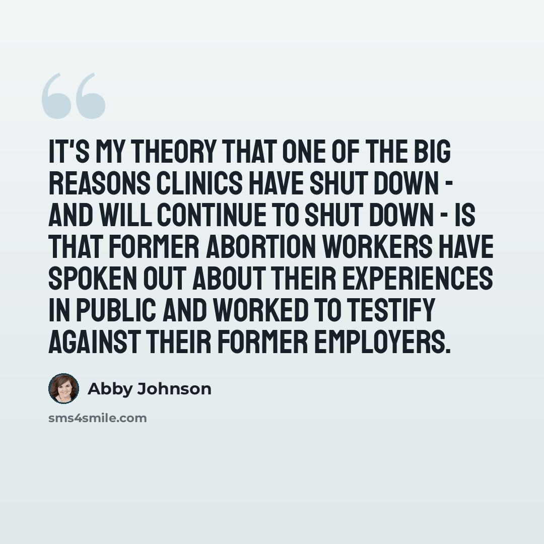 “It's my theory that one of the big reasons clinics have shut down - and will continue to shut down - is that former abortion workers have spoken out about their experiences in public and worked to testify against their former employers.” quote by Abby Johnson