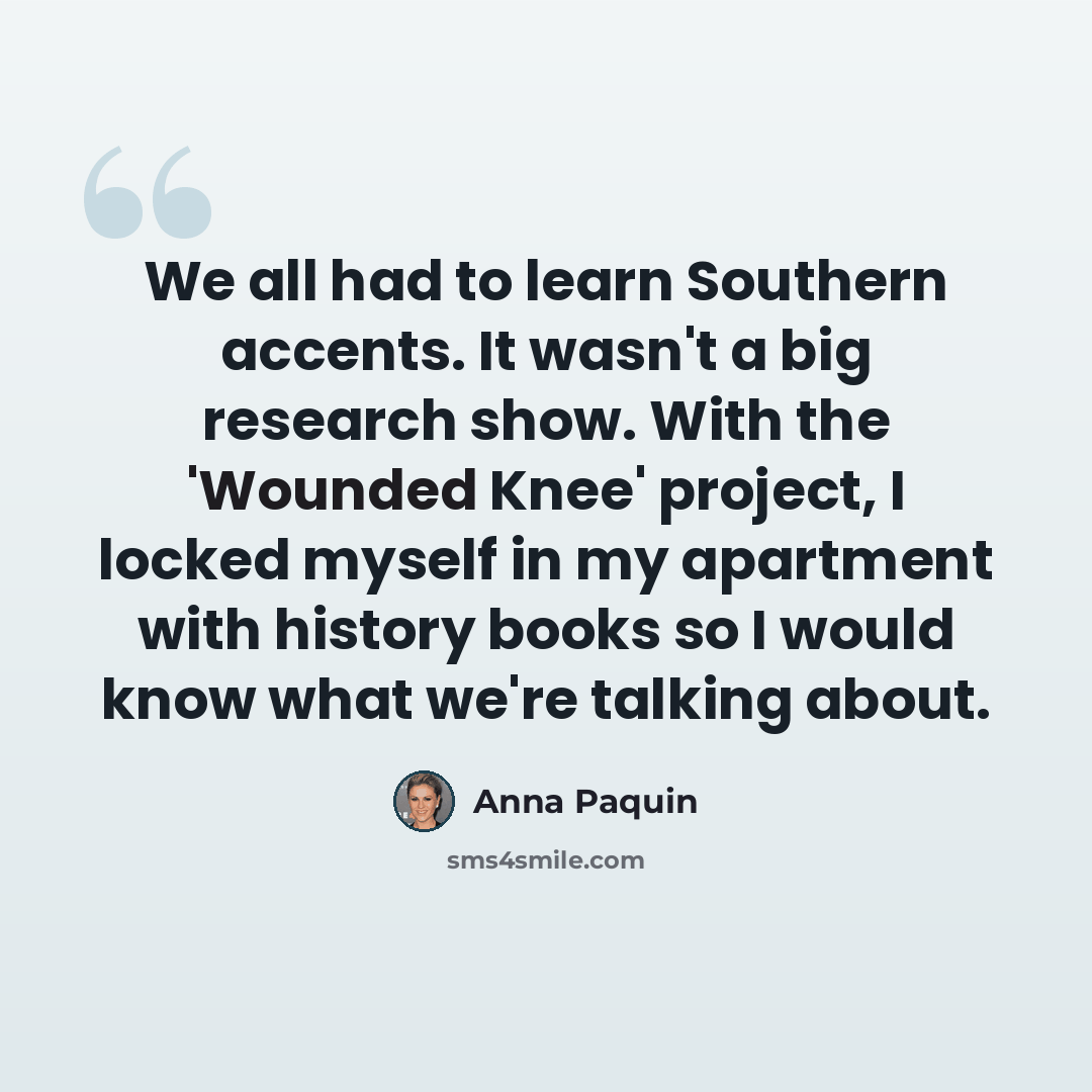 “We all had to learn Southern accents. It wasn't a big research show. With the 'Wounded Knee' project, I locked myself in my apartment with history books so I would know what we're talking about.” quote by Anna Paquin