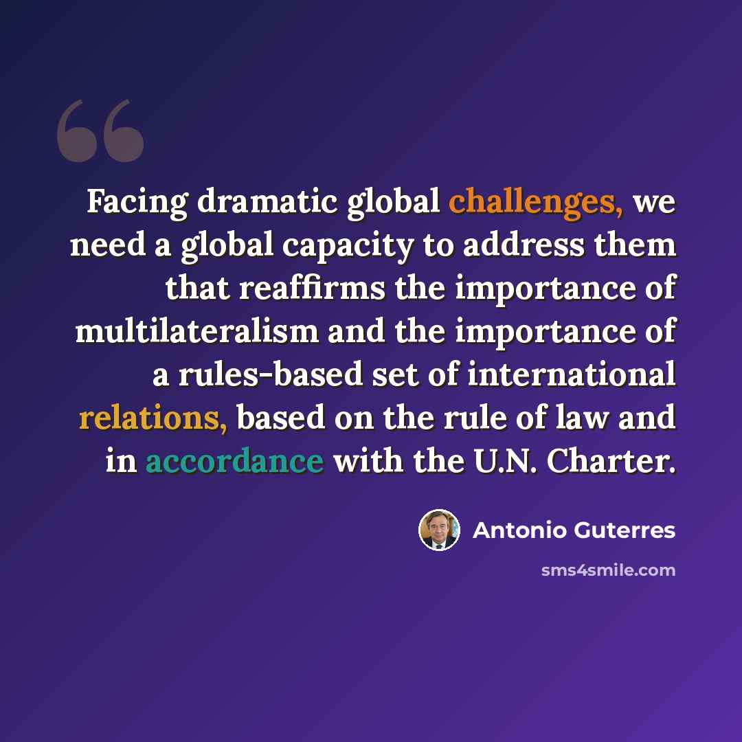 “Facing dramatic global challenges, we need a global capacity to address them that reaffirms the importance of multilateralism and the importance of a rules-based set of international relations, based on the rule of law and in accordance with the U.N. Charter.” quote by Antonio Guterres