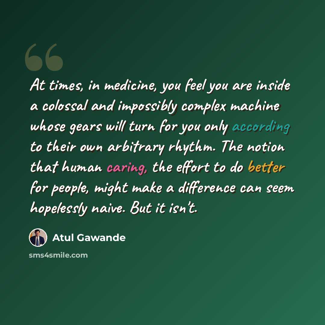 “At times, in medicine, you feel you are inside a colossal and impossibly complex machine whose gears will turn for you only according to their own arbitrary rhythm. The notion that human caring, the effort to do better for people, might make a difference can seem hopelessly naive. But it isn't.” quote by Atul Gawande