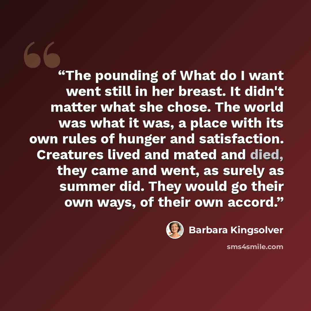 “The pounding of What do I want went still in her breast. It didn't matter what she chose. The world was what it was, a place with its own rules of hunger and satisfaction. Creatures lived and mated and died, they came and went, as surely as summer did. They would go their own ways, of their own…” quote by Barbara Kingsolver