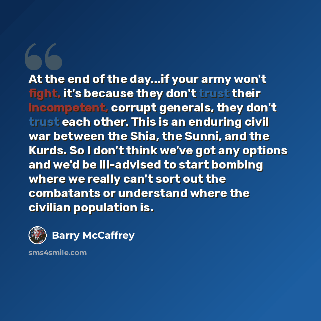 “At the end of the day...if your army won't fight, it's because they don't trust their incompetent, corrupt generals, they don't trust each other. This is an enduring civil war between the Shia, the Sunni, and the Kurds. So I don't think we've got any options and we'd be ill-advised to start…” quote by Barry McCaffrey