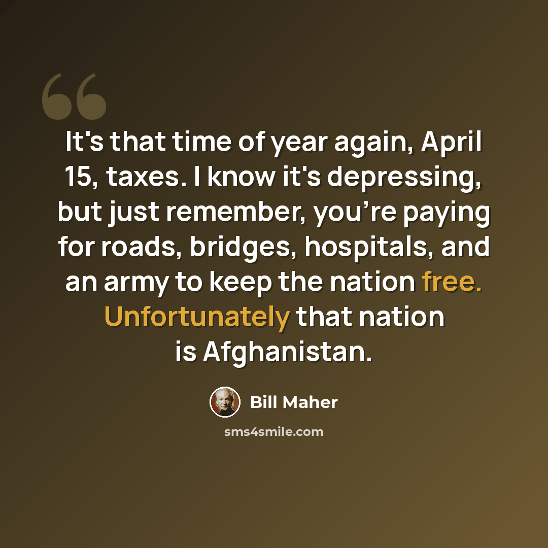 “It's that time of year again, April 15, taxes. I know it's depressing, but just remember, you're paying for roads, bridges, hospitals, and an army to keep the nation free. Unfortunately that nation is Afghanistan.” quote by Bill Maher