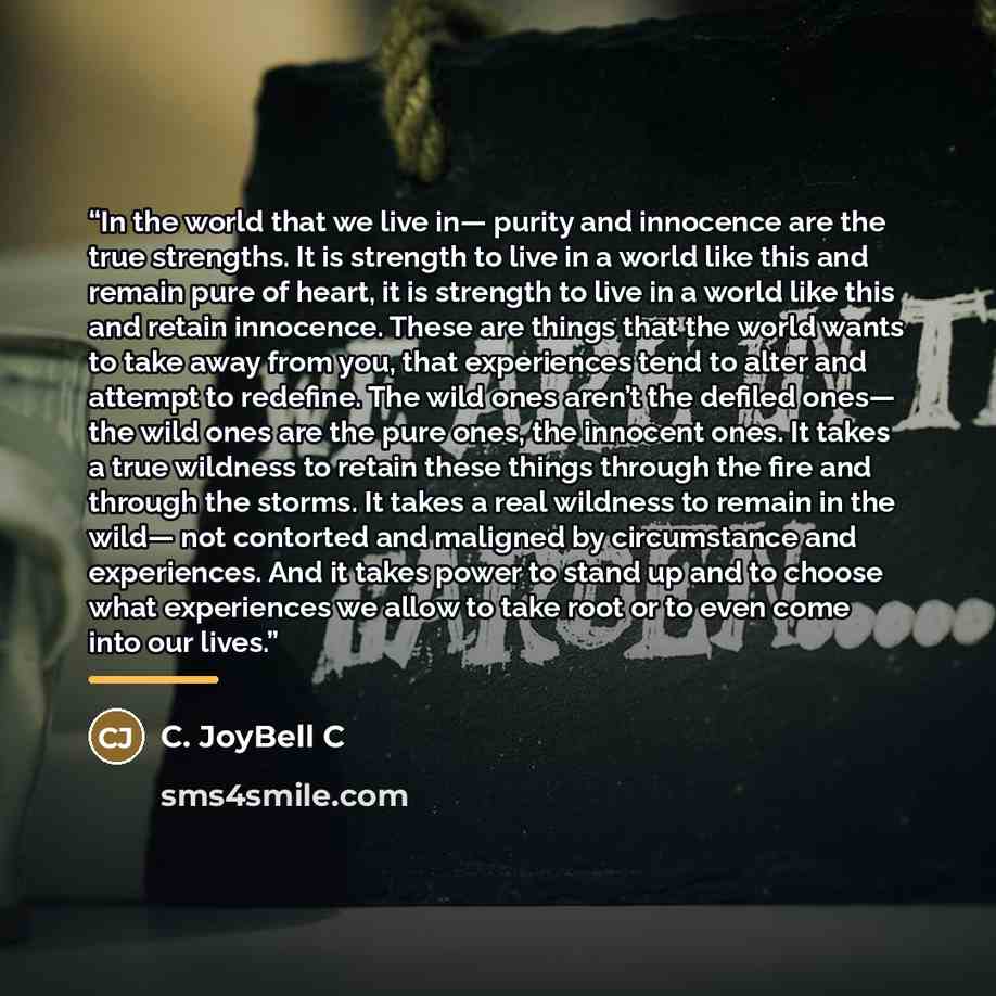 “In the world that we live in— purity and innocence are the true strengths. It is strength to live in a world like this and remain pure of heart, it is strength to live in a world like this and retain innocence. These are things that the world wants to take away from you, that experiences tend to…” quote by C. JoyBell C