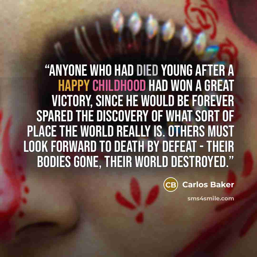 “Anyone who had died young after a happy childhood had won a great victory, since he would be forever spared the discovery of what sort of place the world really is. Others must look forward to death by defeat - their bodies gone, their world destroyed.” quote by Carlos Baker