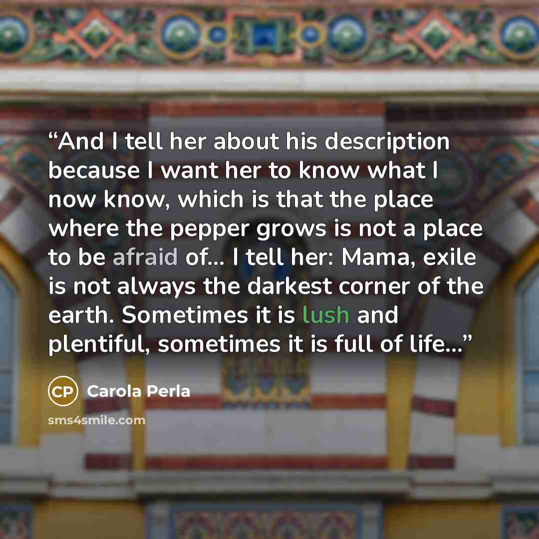 “And I tell her about his description because I want her to know what I now know, which is that the place where the pepper grows is not a place to be afraid of… I tell her: Mama, exile is not always the darkest corner of the earth. Sometimes it is lush and plentiful, sometimes it is full of life…” quote by Carola Perla