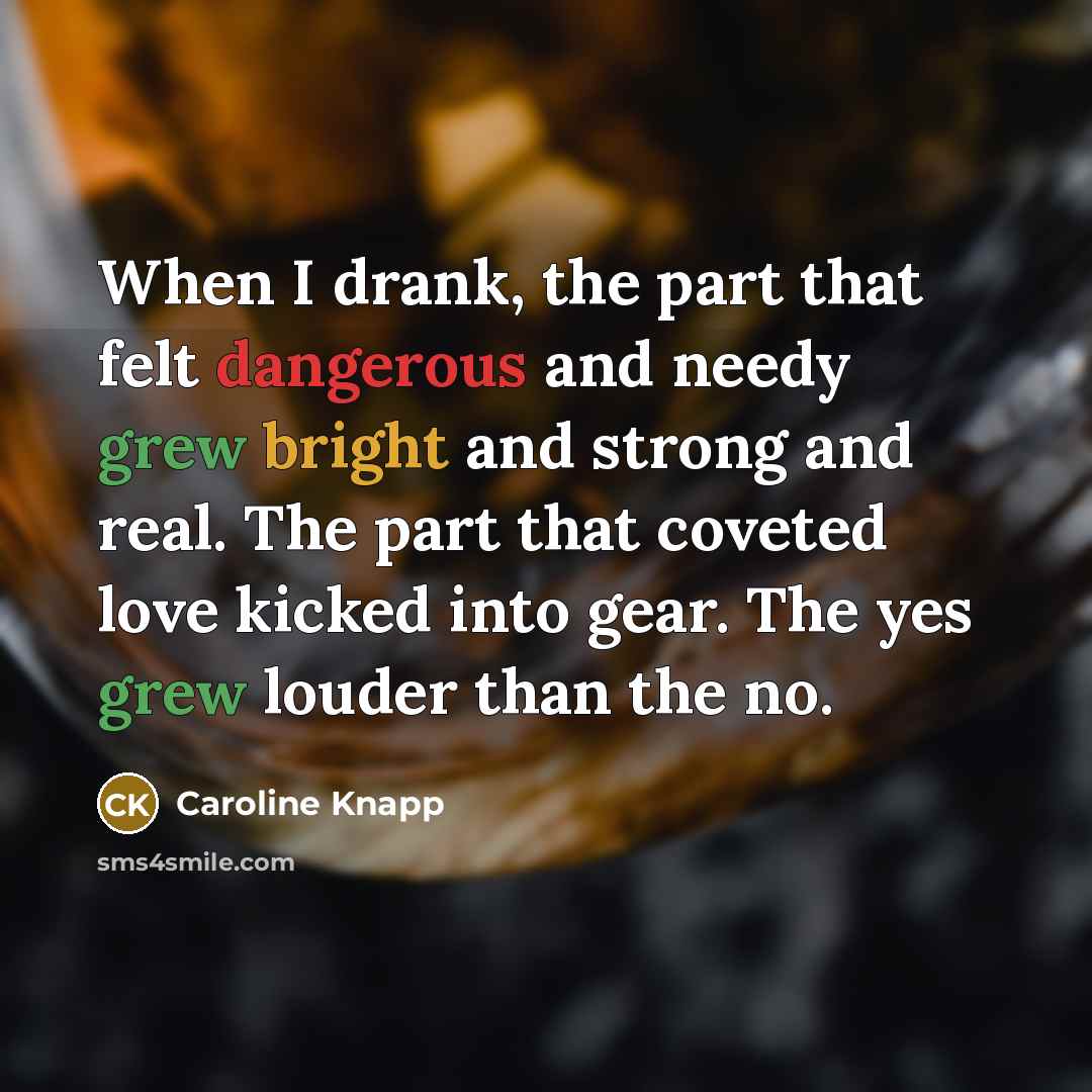 “When I drank, the part that felt dangerous and needy grew bright and strong and real. The part that coveted love kicked into gear. The yes grew louder than the no.” quote by Caroline Knapp
