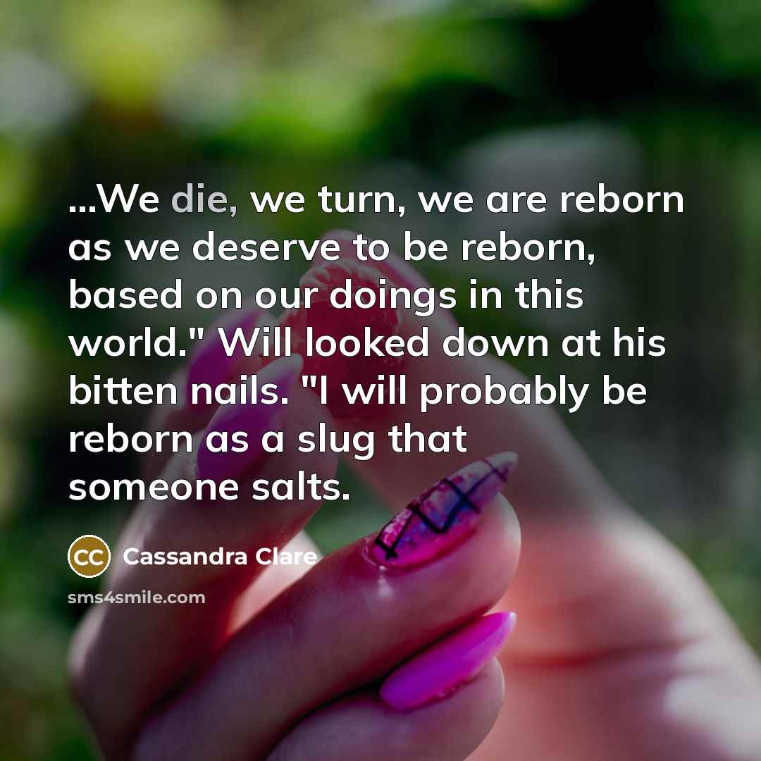 “...We die, we turn, we are reborn as we deserve to be reborn, based on our doings in this world." Will looked down at his bitten nails. "I will probably be reborn as a slug that someone salts.” quote by Cassandra Clare