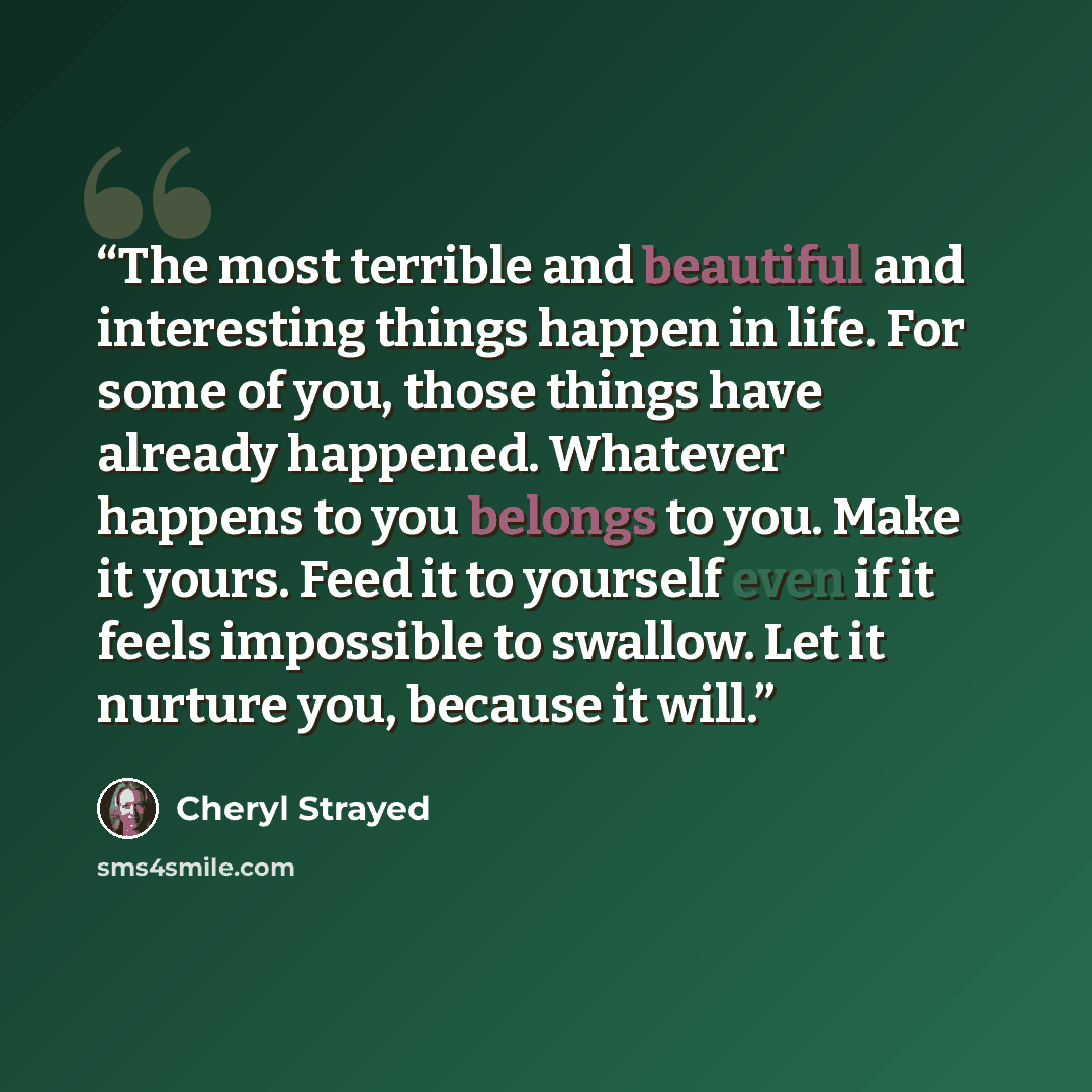 “The most terrible and beautiful and interesting things happen in life. For some of you, those things have already happened. Whatever happens to you belongs to you. Make it yours. Feed it to yourself even if it feels impossible to swallow. Let it nurture you, because it will.” quote by Cheryl Strayed