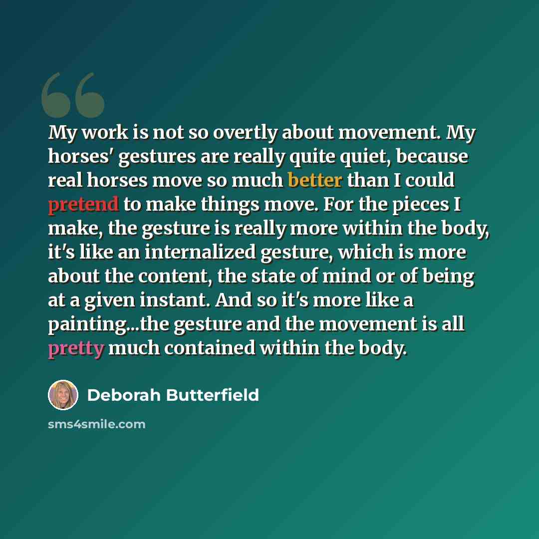 “My work is not so overtly about movement. My horses' gestures are really quite quiet, because real horses move so much better than I could pretend to make things move. For the pieces I make, the gesture is really more within the body, it's like an internalized gesture, which is more about the…” quote by Deborah Butterfield