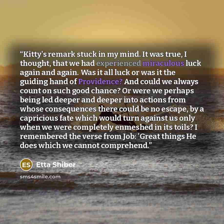 “Kitty's remark stuck in my mind. It was true, I thought, that we had experienced miraculous luck again and again. Was it all luck or was it the guiding hand of Providence? And could we always count on such good chance? Or were we perhaps being led deeper and deeper into actions from whose…” quote by Etta Shiber