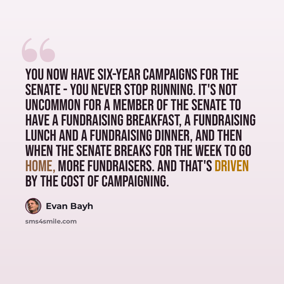 “You now have six-year campaigns for the Senate - you never stop running. It's not uncommon for a member of the Senate to have a fundraising breakfast, a fundraising lunch and a fundraising dinner, and then when the Senate breaks for the week to go home, more fundraisers. And that's driven by the…” quote by Evan Bayh