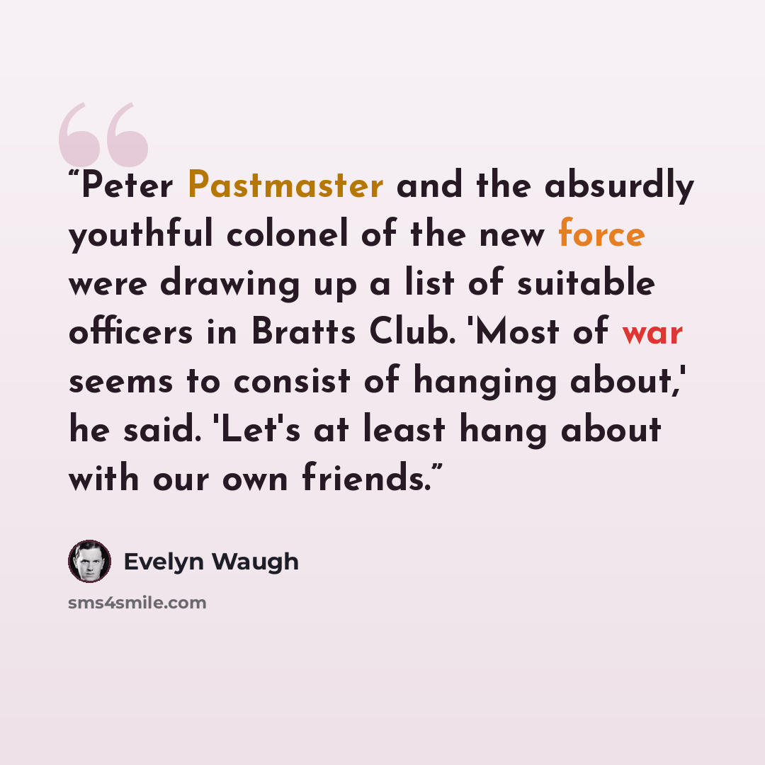 “Peter Pastmaster and the absurdly youthful colonel of the new force were drawing up a list of suitable officers in Bratts Club. 'Most of war seems to consist of hanging about,' he said. 'Let's at least hang about with our own friends.” quote by Evelyn Waugh