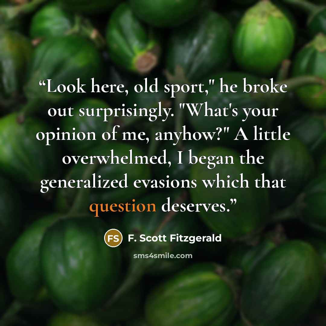 “Look here, old sport," he broke out surprisingly. "What's your opinion of me, anyhow?" A little overwhelmed, I began the generalized evasions which that question deserves.” quote by F. Scott Fitzgerald