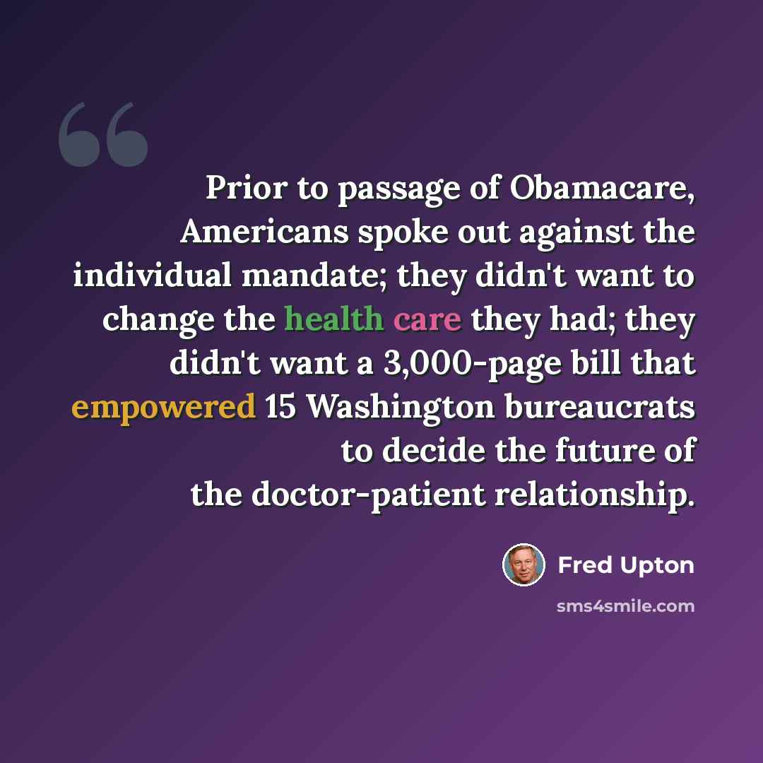 “Prior to passage of Obamacare, Americans spoke out against the individual mandate; they didn't want to change the health care they had; they didn't want a 3,000-page bill that empowered 15 Washington bureaucrats to decide the future of the doctor-patient relationship.” quote by Fred Upton
