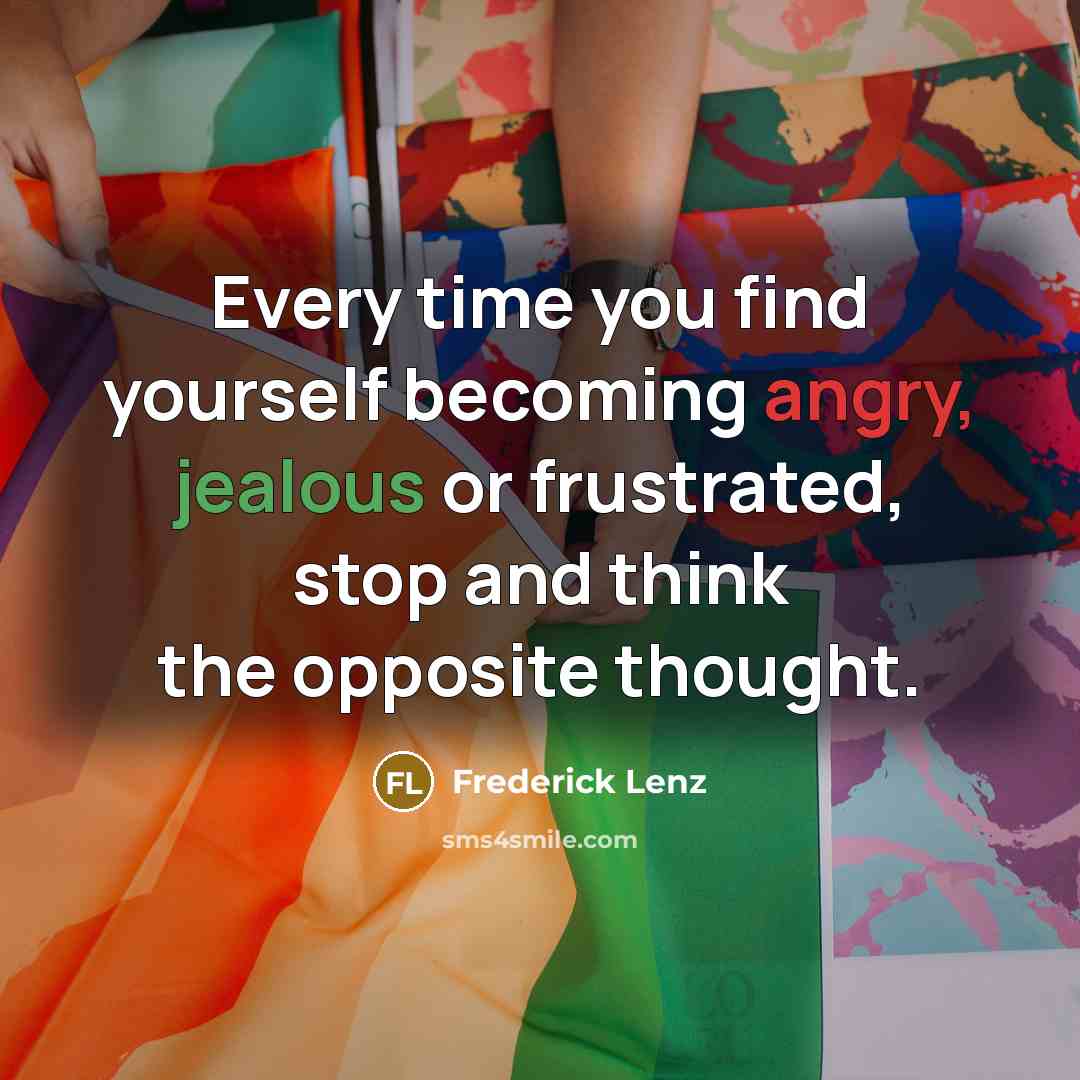 “Every time you find yourself becoming angry, jealous or frustrated, stop and think the opposite thought.” quote by Frederick Lenz